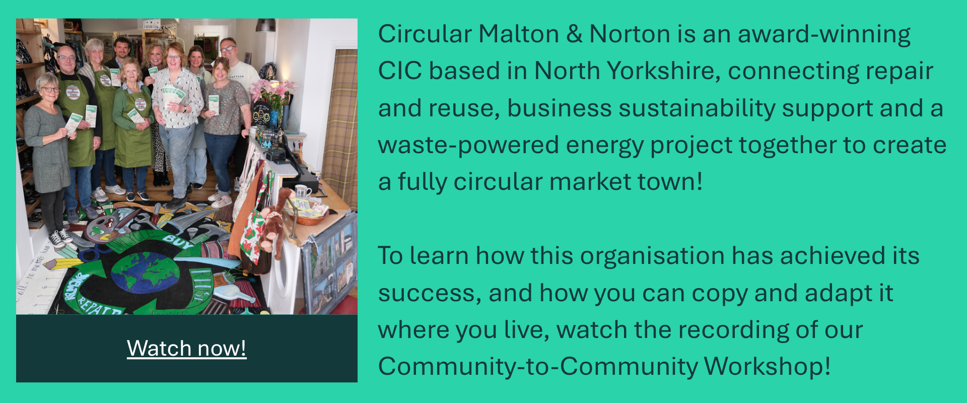 Promotional banner for workshop recording of Closing the Loop: Community-to-Community Workshop.
Text reads: Circular Malton & Norton is an award-winning CIC based in North Yorkshire, connecting repair and reuse, business sustainability support and a waste-powered energy project together to create a fully circular market town!

To learn how this organisation has achieved its success, and how you can copy and adapt it where you live, watch the recording of our Community-to-Community Workshop! Watch now!