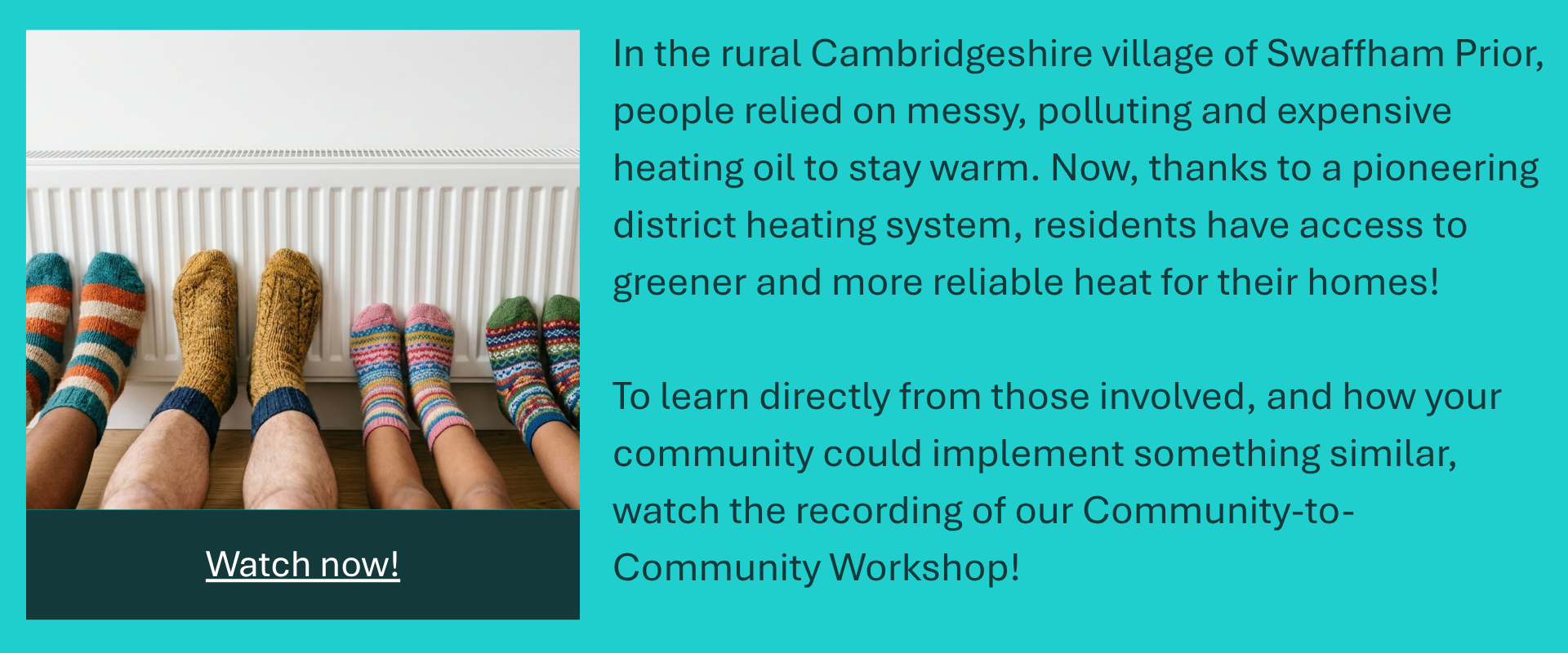 Text reads: In the rural Cambridgeshire Village of Swaffham Prior people relied on messy, polluting and expensive heating oil to stay warm. Now, thanks to a pioneering district heating system, residents have access to greener and more reliable heat for their homes! To learn directly from those involved, and how your community could implement something similar, watch the recording of our Community-to-Community Workshop! Watch No!