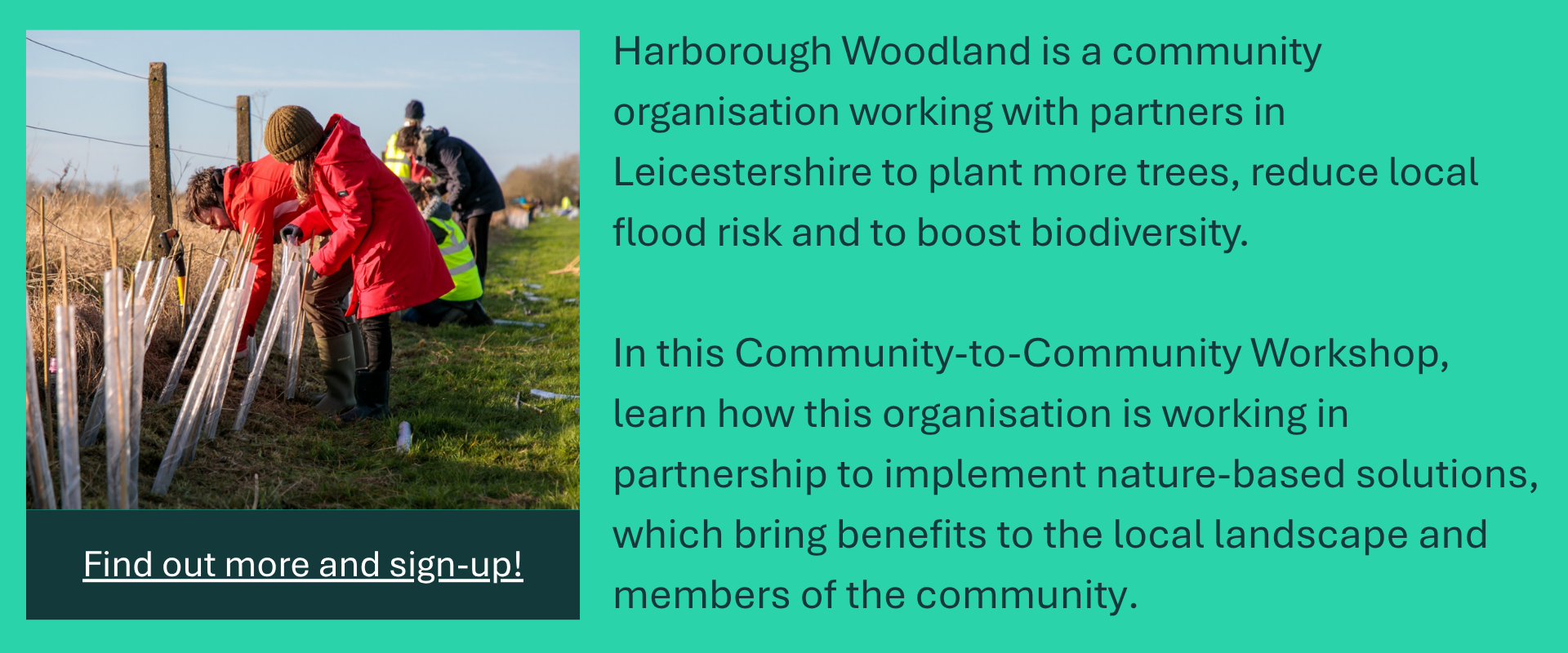 Banner to promote the Roots to Riverbanks C-C Workshop. Reading: Harborough Woodland is a community organisation working with partners in Leicestershire to plant more trees, reduce local flood risk and to boost biodiversity. 

In this Community-to-Community Workshop, learn how this organisation is working in partnership to implement nature-based solutions, which bring benefits to the local landscape and members of the community. Find out more and sign-up!